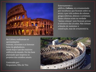 Externamente o
edifício, Coliseu, era ornamentado
por esculturas que ficavam sobre os
arcos, e por três ordens de colunas
gregas (dóricas, jônicas e coríntias).
Essas colunas eram na verdade
“meias colunas”, pois ficavam presas
à estrutura das arcadas. Não tinham
a função de sustentar a
construção, mas de ornamentá-la.
No Coliseu realizavam-se
apresentações
teatrais, circenses e as famosas
lutas de gladiadores.
Ainda hoje é um dos maiores
edifícios do mundo. Foi tão bem
planejado que inspirou os
projetos dos estádios atuais.
Contruido por :
Vespasiano, filho de Tito
 
