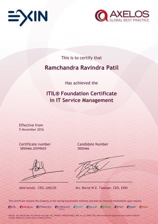 This is to certify that
Ramchandra Ravindra Patil
Has achieved the
ITIL® Foundation Certificate
in IT Service Management
Effective from
5 November 2016
Certificate number Candidate Number
5850466.20599655 5850466
Abid Ismail, CEO, AXELOS drs. Bernd W.E. Taselaar, CEO, EXIN
This certificate remains the property of the issuing Examination Institute and shall be returned immediately upon request.
AXELOS, the AXELOS logo, the AXELOS swirl logo, ITIL, PRINCE2, PRINCE2 AGILE, MSP, M_o_R, P3M3, P3O, MoP and MoV are registered trade marks of AXELOS
Limited. RESILIA is a trade mark of AXELOS Limited.
 