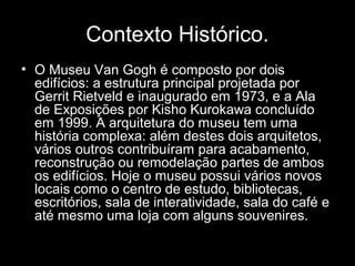 Contexto Histórico.
• O Museu Van Gogh é composto por dois
  edifícios: a estrutura principal projetada por
  Gerrit Rietveld e inaugurado em 1973, e a Ala
  de Exposições por Kisho Kurokawa concluído
  em 1999. A arquitetura do museu tem uma
  história complexa: além destes dois arquitetos,
  vários outros contribuíram para acabamento,
  reconstrução ou remodelação partes de ambos
  os edifícios. Hoje o museu possui vários novos
  locais como o centro de estudo, bibliotecas,
  escritórios, sala de interatividade, sala do café e
  até mesmo uma loja com alguns souvenires.
 