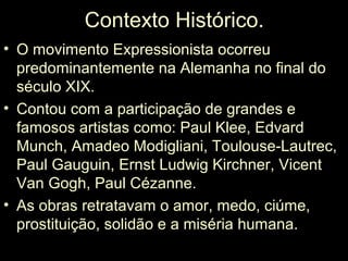 Contexto Histórico.
• O movimento Expressionista ocorreu
  predominantemente na Alemanha no final do
  século XIX.
• Contou com a participação de grandes e
  famosos artistas como: Paul Klee, Edvard
  Munch, Amadeo Modigliani, Toulouse-Lautrec,
  Paul Gauguin, Ernst Ludwig Kirchner, Vicent
  Van Gogh, Paul Cézanne.
• As obras retratavam o amor, medo, ciúme,
  prostituição, solidão e a miséria humana.
 