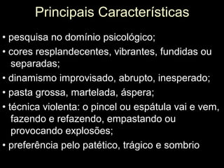 Principais Características
• pesquisa no domínio psicológico;
• cores resplandecentes, vibrantes, fundidas ou
   separadas;
• dinamismo improvisado, abrupto, inesperado;
• pasta grossa, martelada, áspera;
• técnica violenta: o pincel ou espátula vai e vem,
   fazendo e refazendo, empastando ou
   provocando explosões;
• preferência pelo patético, trágico e sombrio
 