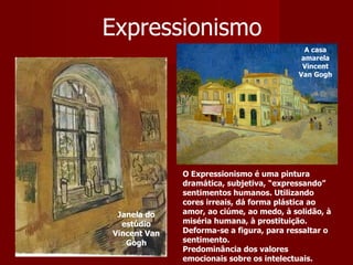 Expressionismo Janela do estúdio Vincent Van Gogh O Expressionismo é uma pintura dramática, subjetiva, “expressando” sentimentos humanos. Utilizando cores irreais, dá forma plástica ao amor, ao ciúme, ao medo, à solidão, à miséria humana, à prostituição. Deforma-se a figura, para ressaltar o sentimento.  Predominância dos valores emocionais sobre os intelectuais.  A casa amarela Vincent Van Gogh 