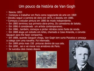 Um pouco da história de Van Gogh Nasceu 1853 Começou a trabalhar em Paris como negociante de arte em 1869 Decidiu seguir a carreira de clero em 1873, e desistiu em 1880. Começou a estudar pintura em 1880 de modo independente. Em 1885 terminou sua primeira obra-prima, Os comedores de batata. Em 1886 é considerado  um artista contemporaneo. Em 1886 , também, começou a pintar retratos como fonte de renda. Em 1888 aluga um estúdio em Arles, chamado a Casa Amarela, e convida Gauguin para lhe fazer companhia. Em 1888, quando Gauguin chega, Van Gogh tem surto Psicotico e ameaça o colega com uma navalha. Foi internado. Em 1889 pinta mais 150  pinturas dentro de sua cela. Em 1890 , sai e vai morar nos arredores de Paris. Se suicidou dois meses depois. 