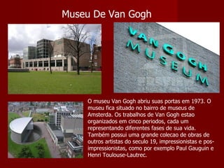 Museu De Van Gogh O museu Van Gogh abriu suas portas em 1973. O museu fica situado no bairro de museus de Amsterda. Os trabalhos de Van Gogh estao organizados em cinco periodos, cada um representando diferentes fases de sua vida. Também possui uma grande colecao de obras de outros artistas do seculo 19, impressionistas e pos-impressionistas, como por exemplo Paul Gauguin e Henri Toulouse-Lautrec. 