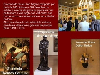 O acervo do museu Van Gogh é composto por mais de 200 pinturas e 500 desenhos do artista, a colecao de gravuras japonesas que pertenciam a Van Gogh e as 700 cartas que trocou com o seu irmao tambem sao exibidas no local.  Alem das obras da arte ocidental: pinturas, esculturas, desenhos e gravuras do periodo entre 1840 e 1920. 