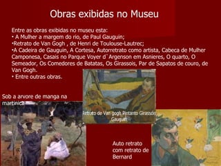 Obras exibidas no Museu Entre as obras exibidas no museu esta: A Mulher a margem do rio, de Paul Gauguin;  Retrato de Van Gogh , de Henri de Toulouse-Lautrec;  A Cadeira de Gauguin , A Cortesa, Autorretrato como artista, Cabeca de Mulher Camponesa, Casais no Parque Voyer d`Argenson em Asnieres, O quarto, O Semeador, Os Comedores de Batatas, Os Girassois, Par de Sapatos de couro, de Van Gogh. Entre outras obras. Auto retrato com retrato de Bernard Sob a arvore de manga na martinica 