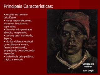 Principais Características: pesquisa no domínio psicológico;     cores resplandecentes, vibrantes, fundidas ou separadas;  dinamismo improvisado, abrupto, inesperado;  pasta grossa, martelada, áspera;  técnica violenta: o pincel ou espátula vai e vem, fazendo e refazendo, empastando ou provocando explosões;  preferência pelo patético, trágico e sombrio  Cabeça de mulher  Van Gogh 