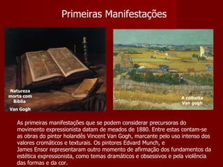 Primeiras Manifestações As primeiras manifestações que se podem considerar precursoras do movimento expressionista datam de meados de 1880. Entre estas contam-se as obras do pintor holandês Vincent Van Gogh, marcante pelo uso intenso dos valores cromáticos e texturais. Os pintores Edvard Munch, e James Ensor representaram outro momento de afirmação dos fundamentos da estética expressionista, como temas dramáticos e obsessivos e pela violência das formas e da cor. Natureza morta com Bíblia  Van Gogh A colheita Van gogh 