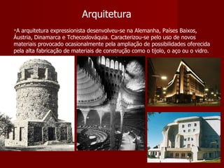 Arquitetura A arquitetura expressionista desenvolveu-se na Alemanha, Países Baixos, Áustria, Dinamarca e Tchecoslováquia. Caracterizou-se pelo uso de novos materiais provocado ocasionalmente pela ampliação de possibilidades oferecida pela alta fabricação de materiais de construção como o tijolo, o aço ou o vidro. 