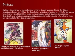 Pintura A pintura desenvolveu-se nomeadamente em torno de dois grupos artísticos: Die Brücke, fundado em Dresde em 1905, e Der Blaue Reiter, fundado em Munique em 1911. No pós-guerra, o movimento Nova Obejtividade surgiu como contrapeso ao individualismo expressionista defendendo uma atitude mais comprometida socialmente, embora técnica e formalmente fosse um movimento herdeiro do expressionismo.  Caliban, personagem de "A Tempestade" de Shakespeare  - Franz Marc O moinho encantado - Franz Marc São Jorge - August Macke 