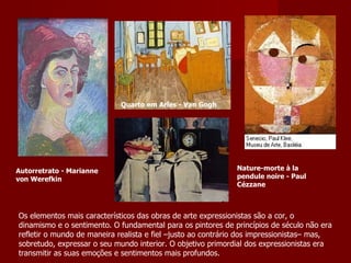 Os elementos mais característicos das obras de arte expressionistas são a cor, o dinamismo e o sentimento. O fundamental para os pintores de princípios de século não era refletir o mundo de maneira realista e fiel –justo ao contrário dos impressionistas– mas, sobretudo, expressar o seu mundo interior. O objetivo primordial dos expressionistas era transmitir as suas emoções e sentimentos mais profundos. Autorretrato - Marianne von Werefkin Quarto em Arles - Van Gogh Nature-morte à la pendule noire - Paul C ézzane 