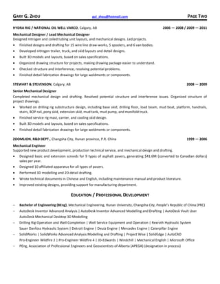 GARY G. ZHOU gui_zhou@hotmail.com PAGE TWO
HYDRA RIG / NATIONAL OIL WELL VARCO, Calgary, AB 2006 — 2008 / 2009 — 2011
Mechanical Designer / Lead Mechanical Designer
Designed nitrogen and coiled tubing unit layouts, and mechanical designs. Led projects.
• Finished designs and drafting for 15 wire line draw-works, 5 spoolers, and 6 van bodies.
• Developed nitrogen trailer, truck, and skid layouts and detail designs.
• Built 3D models and layouts, based on sales specifications.
• Organized drawing structure for projects, making drawing package easier to understand.
• Checked structure and interference, resolving potential problems.
• Finished detail fabrication drawings for large weldments or components.
STEWART & STEVENSON, Calgary, AB 2008 — 2009
Senior Mechanical Designer
Completed mechanical design and drafting. Resolved potential structure and interference issues. Organized structure of
project drawings.
• Worked on drilling rig substructure design, including base skid, drilling floor, load beam, mud boat, platform, handrails,
stairs, BOP rail, pony skid, extension skid, mud tank, mud pump, and manifold truck.
• Finished service rig mast, carrier, and cooling skid design.
• Built 3D models and layouts, based on sales specifications.
• Finished detail fabrication drawings for large weldments or components.
ZOOMLION, R&D DEPT., Changsha City, Hunan province, P.R. China 1999 — 2006
Mechanical Engineer
Supported new product development, production technical service, and mechanical design and drafting.
• Designed basic and extension screeds for 9 types of asphalt pavers, generating $41.6M (converted to Canadian dollars)
sales per year.
• Designed 10 affiliated apparatus for all types of pavers.
• Performed 3D modelling and 2D detail drafting.
• Wrote technical documents in Chinese and English, including maintenance manual and product literature.
• Improved existing designs, providing support for manufacturing department.
EDUCATION / PROFESSIONAL DEVELOPMENT
− Bachelor of Engineering (BEng), Mechanical Engineering, Hunan University, Changsha City, People’s Republic of China (PRC)
− AutoDesk Inventor Advanced Analysis | AutoDesk Inventor Advanced Modelling and Drafting | AutoDesk Vault User
AutoDesk Mechanical Desktop 3D Modelling
− Drilling Rig Operation and Well Completion | Well Service Equipment and Operation | Rexroth Hydraulic System
Sauer Danfoss Hydraulic System | Detroit Engine | Deutz Engine | Mercedes Engine | Caterpillar Engine
− SolidWorks | SolidWorks Advanced Analysis Modelling and Drafting | Project Wise | SolidEdge | AutoCAD
Pro-Engineer Wildfire 2 | Pro-Engineer Wildfire 4 | JD-Edwards | Windchill | Mechanical English | Microsoft Office
− PEng, Association of Professional Engineers and Geoscientists of Alberta (APEGA) (designation in process)
 