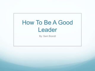 How To Be A Good
Leader
By: Sam Brandt
 