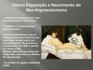 Oitava Exposição e Nascimento do
                Neo-Impressionismo
• Junção de Impressionismo, Neo-
Impressionismo e Simbolismo.

• O público e a crítica ficaram
desconsertados.

• O êxito consolida-se, mas os
meios oficiais mantiveram-se por
muito mais tempo hostis aos
impressionistas. Recusaram-se
notadamente, em 1890, a admitir
no Louvre a tela
Olímpia, oferecida ao museu por
subscrição, expondo-a no Museu
de Luxemburgo.

• Escândalo do legado Caillebotte
(1894).
 