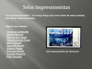 Selos Impressionistas
"Les impressionnistes“ - A França lança uma nova série de selos postais,
com obras impressionistas.


Alguns dos artistas:

• Gustave Caillebotte
• Berthe Morisot
• Vincent Van Gogh
• Henri-Edmond Cross
• Mary Cassatt
• Auguste Renoir
• Edgard Degas
• Edouard Manet                      Selo Impressionista da Alemanha
• Camille Pissarro
• Paul Gauguin
 