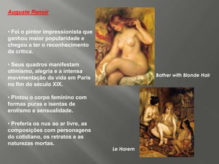 Auguste Renoir


• Foi o pintor impressionista que
ganhou maior popularidade e
chegou a ter o reconhecimento
da crítica.

• Seus quadros manifestam
otimismo, alegria e a intensa
                                               Bather with Blonde Hair
movimentação da vida em Paris
no fim do século XIX.

• Pintou o corpo feminino com
formas puras e isentas de
erotismo e sensualidade.

• Preferia os nus ao ar livre, as
composições com personagens
do cotidiano, os retratos e as
naturezas mortas.
                                    Le Harem
 