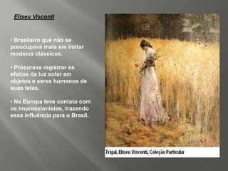 Eliseu Visconti



• Brasileiro que não se
preocupava mais em imitar
modelos clássicos.

• Procurava registrar os
efeitos da luz solar em
objetos e seres humanos de
suas telas.

• Na Europa teve contato com
os impressionistas, trazendo
essa influência para o Brasil.
 