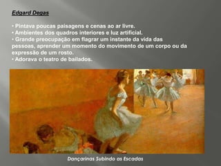 Edgard Degas

• Pintava poucas paisagens e cenas ao ar livre.
• Ambientes dos quadros interiores e luz artificial.
• Grande preocupação em flagrar um instante da vida das
pessoas, aprender um momento do movimento de um corpo ou da
expressão de um rosto.
• Adorava o teatro de bailados.




                  Dançarinas Subindo as Escadas
 