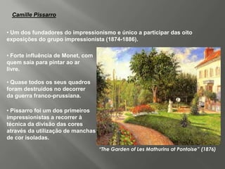 Camille Pissarro


• Um dos fundadores do impressionismo e único a participar das oito
exposições do grupo impressionista (1874-1886).

• Forte influência de Monet, com
quem saía para pintar ao ar
livre.

• Quase todos os seus quadros
foram destruídos no decorrer
da guerra franco-prussiana.

• Pissarro foi um dos primeiros
impressionistas a recorrer à
técnica da divisão das cores
através da utilização de manchas
de cor isoladas.

                                   “The Garden of Les Mathurins at Pontoise” (1876)
 