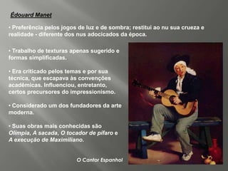 Édouard Manet

• Preferência pelos jogos de luz e de sombra; restitui ao nu sua crueza e
realidade - diferente dos nus adocicados da época.

• Trabalho de texturas apenas sugerido e
formas simplificadas.

• Era criticado pelos temas e por sua
técnica, que escapava às convenções
acadêmicas. Influenciou, entretanto,
certos precursores do impressionismo.

• Considerado um dos fundadores da arte
moderna.

• Suas obras mais conhecidas são
Olímpia, A sacada, O tocador de pífaro e
A execução de Maximiliano.


                         O Cantor Espanhol
 