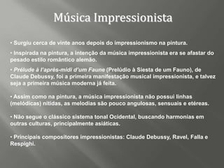 Música Impressionista
• Surgiu cerca de vinte anos depois do impressionismo na pintura.
• Inspirada na pintura, a intenção da música impressionista era se afastar do
pesado estilo romântico alemão.
• Prélude à I’après-midi d’um Faune (Prelúdio à Siesta de um Fauno), de
Claude Debussy, foi a primeira manifestação musical impressionista, e talvez
seja a primeira música moderna já feita.

• Assim como na pintura, a música impressionista não possui linhas
(melódicas) nítidas, as melodias são pouco angulosas, sensuais e etéreas.

• Não segue o clássico sistema tonal Ocidental, buscando harmonias em
outras culturas, principalmente asiáticas.

• Principais compositores impressionistas: Claude Debussy, Ravel, Falla e
Respighi.
 