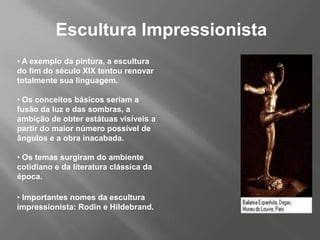 Escultura Impressionista
• A exemplo da pintura, a escultura
do fim do século XIX tentou renovar
totalmente sua linguagem.

• Os conceitos básicos seriam a
fusão da luz e das sombras, a
ambição de obter estátuas visíveis a
partir do maior número possível de
ângulos e a obra inacabada.

• Os temas surgiram do ambiente
cotidiano e da literatura clássica da
época.

• Importantes nomes da escultura
impressionista: Rodin e Hildebrand.
 