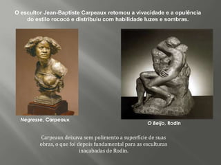 O escultor Jean-Baptiste Carpeaux retomou a vivacidade e a opulência
    do estilo rococó e distribuiu com habilidade luzes e sombras.




  Negresse, Carpeaux
                                                      O Beijo, Rodin

         Carpeaux deixava sem polimento a superfície de suas
         obras, o que foi depois fundamental para as esculturas
                           inacabadas de Rodin.
 