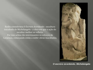 Rodin considerava O Escravo Acordando - escultura
 inacabada de Michelangelo - a obra em que a ação do
              escultor melhor se refletia.
    Por isso achou tão interessantes os esboços de
Carpeaux, começando então a exibir obras inacabadas.




                                                O escravo acordando, Michelangelo
 