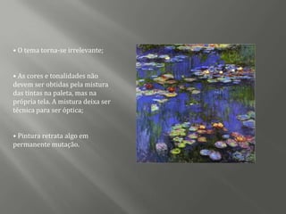 • O tema torna-se irrelevante;


• As cores e tonalidades não
devem ser obtidas pela mistura
das tintas na paleta, mas na
própria tela. A mistura deixa ser
técnica para ser óptica;


• Pintura retrata algo em
permanente mutação.
 