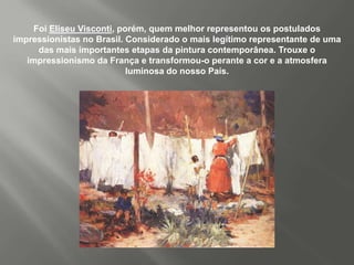 Foi Eliseu Visconti, porém, quem melhor representou os postulados
impressionistas no Brasil. Considerado o mais legítimo representante de uma
      das mais importantes etapas da pintura contemporânea. Trouxe o
   impressionismo da França e transformou-o perante a cor e a atmosfera
                            luminosa do nosso País.
 