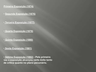 Primeira Exposição (1874)


• Segunda Exposição (1876)


• Terceira Exposição (1877)


• Quarta Exposição (1879)


• Quinta Exposição (1880)


• Sexta Exposição (1881)


• Sétima Exposição (1882) - Pela primeira
vez a exposição alcançou certo êxito tanto
de crítica quanto no plano pecuniário.
 
