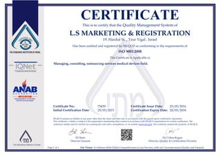CERTIFICATEThis is to certify that the Quality Management System of
L.S MARKETING & REGISTRATION
19, Harduf St. , Tzur Yigal , Israel
Has been audited and registered by SII-QCD as conforming to the requirements of
ISO 9001:2008
This Certificate is Applicable to
Managing, consulting, outsourcing services medical devices field.
Certificate No.: 75439 Certificate Issue Date: 25/05/2016
Initial Certification Date: 25/05/2015 Certification Expiry Date: 24/05/2018
SII-QCD assumes no liability to any party other than the client, and then only in accordance with the agreed upon Certification Agreement.
This certificate’s validity is subject to the organization maintaining their system in accordance with SII-QCD requirements for system certification. The
continued validity may be verified via scanning the code with a smartphone, or via website www.sii.org.il. This certificate remains the property of SII-QCD.
Eli Stein
Director General
Eli Cohen-Kagan
Director, Quality & Certification Division
Page 1 of 1 Our Vision: To Enhance Both Global Competitiveness of our Services, with our Uncompromised Quality and Integrity
 