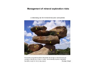Management of mineral exploration risks
a balancing act for mineral resource companies
This series of granite boulders illustrates five things a mineral resource
company should do or have, in order to eventually acquire a bankable
feasibility study for its mining project. Cormac Lloyd
1
2
3
4
5
 