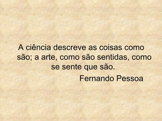 A ciência descreve as coisas como
são; a arte, como são sentidas, como
          se sente que são.
                 Fernando Pessoa
 