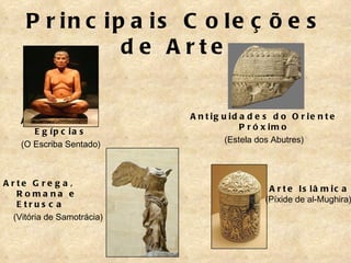 P r in c ip a is C o le ç õ e s
                d e A rte


                            A n t ig u id a d e s d o O r ie n t e
    A n t ig u id a d e s
                                          P r ó x im o
       E g íp c ia s
                                      (Estela dos Abutres)
    (O Escriba Sentado)



A rte G re g a ,
                                                A r t e Is lâ m ic a
   Roma na e
                                               (Píxide de al-Mughira)
   E trus c a
  (Vitória de Samotrácia)
 