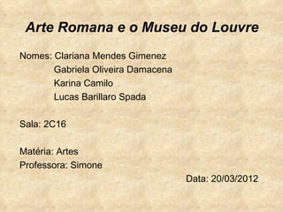 Arte Romana e o Museu do Louvre
Nomes: Clariana Mendes Gimenez
       Gabriela Oliveira Damacena
       Karina Camilo
       Lucas Barillaro Spada

Sala: 2C16

Matéria: Artes
Professora: Simone
                                    Data: 20/03/2012
 
