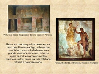 Pinturas a fresco das paredes de uma casa em Pompeia




  Restaram poucos quadros dessa época,
   mas, pela literatura antiga, sabe-se que
    os artistas romanos trabalharam uma
     grande variedade de temas, entre os
       quais se incluem acontecimentos
  históricos, mitos, cenas da vida cotidiana,
          retratos e natureza-morta.                   Perseu libertando Andrómeda, fresco de Pompeia
 