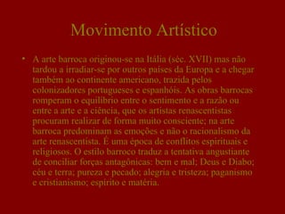 Movimento Artístico
• A arte barroca originou-se na Itália (séc. XVII) mas não
  tardou a irradiar-se por outros países da Europa e a chegar
  também ao continente americano, trazida pelos
  colonizadores portugueses e espanhóis. As obras barrocas
  romperam o equilíbrio entre o sentimento e a razão ou
  entre a arte e a ciência, que os artistas renascentistas
  procuram realizar de forma muito consciente; na arte
  barroca predominam as emoções e não o racionalismo da
  arte renascentista. É uma época de conflitos espirituais e
  religiosos. O estilo barroco traduz a tentativa angustiante
  de conciliar forças antagônicas: bem e mal; Deus e Diabo;
  céu e terra; pureza e pecado; alegria e tristeza; paganismo
  e cristianismo; espírito e matéria.
 