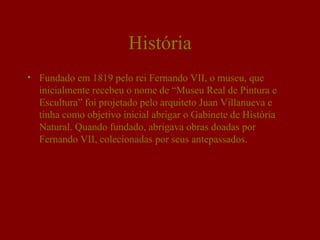 História
• Fundado em 1819 pelo rei Fernando VII, o museu, que
  inicialmente recebeu o nome de “Museu Real de Pintura e
  Escultura” foi projetado pelo arquiteto Juan Villanueva e
  tinha como objetivo inicial abrigar o Gabinete de História
  Natural. Quando fundado, abrigava obras doadas por
  Fernando VII, colecionadas por seus antepassados.
 