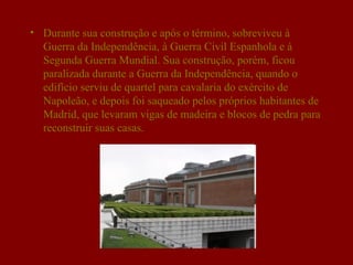 • Durante sua construção e após o término, sobreviveu à
  Guerra da Independência, à Guerra Civil Espanhola e à
  Segunda Guerra Mundial. Sua construção, porém, ficou
  paralizada durante a Guerra da Independência, quando o
  edifício serviu de quartel para cavalaria do exército de
  Napoleão, e depois foi saqueado pelos próprios habitantes de
  Madrid, que levaram vigas de madeira e blocos de pedra para
  reconstruir suas casas.
 