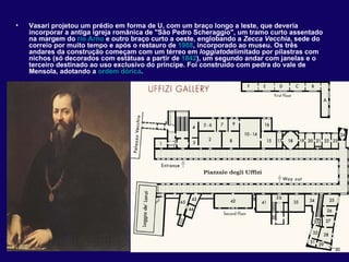•   Vasari projetou um prédio em forma de U, com um braço longo a leste, que deveria
    incorporar a antiga igreja românica de "São Pedro Scheraggio", um tramo curto assentado
    na margem do rio Arno e outro braço curto a oeste, englobando a Zecca Vecchia, sede do
    correio por muito tempo e após o restauro de 1988, incorporado ao museu. Os três
    andares da construção começam com um térreo em loggiatodelimitado por pilastras com
    nichos (só decorados com estátuas a partir de 1842), um segundo andar com janelas e o
    terceiro destinado ao uso exclusivo do príncipe. Foi construído com pedra do vale de
    Mensola, adotando a ordem dórica.
 
