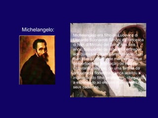 Michelangelo:
                Michelangelo era filho de Ludovico di 
                Lionardo Buonarroti Simoni e Francesca 
                di Neri di Miniato del Sera. Aos seis 
                anos, ficou órfão de mãe e foi entregue 
                aos cuidados de uma ama-de-leite, cujo 
                marido era cortador de mármore, o que 
                despertou nele a vocação de escultor. 
                Entretanto, seu pai, de uma família da 
                aristocracia florentina, nunca aceitou a 
                inclinação do filho pelas artes, chegando 
                a espancá-lo ao encontrar desenhos em 
                seus cadernos. 
 