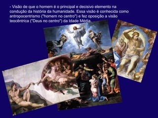 - Visão de que o homem é o principal e decisivo elemento na 
condução da história da humanidade. Essa visão é conhecida como 
antropocentrismo ("homem no centro") e fez oposição a visão 
teocêntrica ("Deus no centro") da Idade Média. 
 