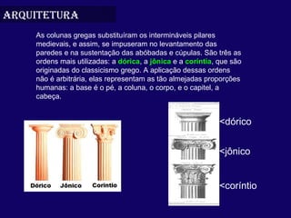 arquitetura
    As colunas gregas substituíram os intermináveis pilares 
    medievais, e assim, se impuseram no levantamento das 
    paredes e na sustentação das abóbadas e cúpulas. São três as 
    ordens mais utilizadas: a dórica, a jônica e a coríntia, que são 
    originadas do classicismo grego. A aplicação dessas ordens 
    não é arbitrária, elas representam as tão almejadas proporções 
    humanas: a base é o pé, a coluna, o corpo, e o capitel, a 
    cabeça.


                                                             <dórico


                                                             <jônico


                                                             <coríntio
 