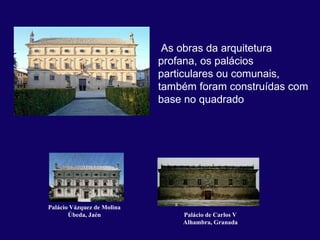  As obras da arquitetura 
                            profana, os palácios 
                            particulares ou comunais, 
                            também foram construídas com 
                            base no quadrado 




Palácio Vázquez de Molina
       Úbeda, Jaén              Palácio de Carlos V
                                Alhambra, Granada
 