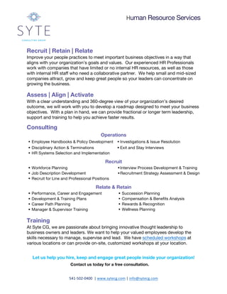 Human Resource Services
541-502-0400		|	www.sytecg.com	|	info@sytecg.com	
Recruit | Retain | Relate
Improve your people practices to meet important business objectives in a way that
aligns with your organization’s goals and values. Our experienced HR Professionals
work with companies that have limited or no internal HR resources, as well as those
with internal HR staff who need a collaborative partner. We help small and mid-sized
companies attract, grow and keep great people so your leaders can concentrate on
growing the business.
Assess | Align | Activate
With a clear understanding and 360-degree view of your organization’s desired
outcome, we will work with you to develop a roadmap designed to meet your business
objectives. With a plan in hand, we can provide fractional or longer term leadership,
support and training to help you achieve faster results.
Consulting
Operations
§ Employee Handbooks & Policy Development	 § Investigations & Issue Resolution	
§ Disciplinary Action & Terminations	 § Exit and Stay Interviews	
§ HR Systems Selection and Implementation	
Recruit
§ Workforce Planning §Interview Process Development & Training
§ Job Description Development §Recruitment Strategy Assessment & Design
§ Recruit for Line and Professional Positions
Relate & Retain
§ Performance, Career and Engagement
Management Assessment and Design
§ Succession Planning
§ Development & Training Plans § Compensation & Benefits Analysis
§ Career Path Planning § Rewards & Recognition
§ Manager & Supervisor Training § Wellness Planning
Training
At Syte CG, we are passionate about bringing innovative thought leadership to
business owners and leaders. We want to help your valued employees develop the
skills necessary to manage, supervise and lead. We have scheduled workshops at
various locations or can provide on-site, customized workshops at your location.
Let us help you hire, keep and engage great people inside your organization!
Contact us today for a free consultation.
 