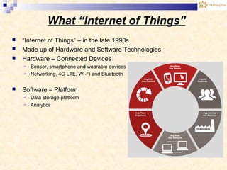 What “Internet of Things”
 “Internet of Things” – in the late 1990s
 Made up of Hardware and Software Technologies
 Hardware – Connected Devices
 Sensor, smartphone and wearable devices
 Networking, 4G LTE, Wi-Fi and Bluetooth
 Software – Platform
 Data storage platform
 Analytics
 