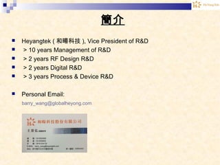 簡介
 Heyangtek ( 和暘科技 ), Vice President of R&D
 > 10 years Management of R&D
 > 2 years RF Design R&D
 > 2 years Digital R&D
 > 3 years Process & Device R&D
 Personal Email:
barry_wang@globalheyong.com
 