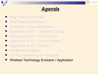 Agenda
 Why “Internet of Things”
 What “Internet of Things”
 Internet of Things Architecture
 Application of IoT – Wearable Devices
 Application of IoT – Smart Home
 Application of IoT – Smart Vehicles
 Application of IoT – Clouds
 IoT Market Prediction
 IoT Key Technology of Telecomm.
 Wireless Technology Evolution / Application
 