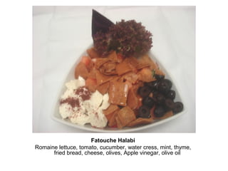 Fatouche Halabi
Romaine lettuce, tomato, cucumber, water cress, mint, thyme,
fried bread, cheese, olives, Apple vinegar, olive oil
 
